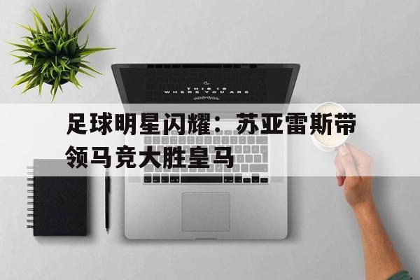 乐鱼app-足球明星闪耀：苏亚雷斯带领马竞大胜皇马
